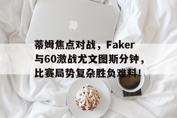 九游体育-蒂姆焦点对战，Faker与60激战尤文图斯分钟，比赛局势复杂胜负难料！